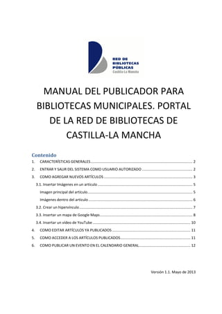 MANUAL DEL PUBLICADOR PARA
BIBLIOTECAS MUNICIPALES. PORTAL
DE LA RED DE BIBLIOTECAS DE
CASTILLA-LA MANCHA
Contenido
1. CARACTERÍSTICAS GENERALES................................................................................................... 2
2. ENTRAR Y SALIR DEL SISTEMA COMO USUARIO AUTORIZADO ................................................. 2
3. COMO AGREGAR NUEVOS ARTÍCULOS ...................................................................................... 3
3.1. Insertar Imágenes en un artículo ............................................................................................ 5
Imagen principal del artículo...................................................................................................... 5
Imágenes dentro del artículo..................................................................................................... 6
3.2. Crear un hipervínculo.............................................................................................................. 7
3.3. Insertar un mapa de Google Maps.......................................................................................... 8
3.4. Insertar un vídeo de YouTube............................................................................................... 10
4. COMO EDITAR ARTÍCULOS YA PUBLICADOS ............................................................................ 11
5. COMO ACCEDER A LOS ARTÍCULOS PUBLICADOS.................................................................... 11
6. COMO PUBLICAR UN EVENTO EN EL CALENDARIO GENERAL.................................................. 12
Versión 1.1. Mayo de 2013
 