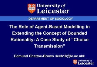 DEPARTMENT OF SOCIOLOGY
The Role of Agent-Based Modelling in
Extending the Concept of Bounded
Rationality: A Case Study of “Choice
Transmission”
Edmund Chattoe-Brown <ecb18@le.ac.uk>
 