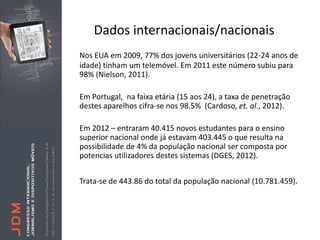 Dados internacionais/nacionais
Nos EUA em 2009, 77% dos jovens universitários (22-24 anos de
idade) tinham um telemóvel. Em 2011 este número subiu para
98% (Nielson, 2011).

Em Portugal, na faixa etária (15 aos 24), a taxa de penetração
destes aparelhos cifra-se nos 98.5% (Cardoso, et. al., 2012).

Em 2012 – entraram 40.415 novos estudantes para o ensino
superior nacional onde já estavam 403.445 o que resulta na
possibilidade de 4% da população nacional ser composta por
potencias utilizadores destes sistemas (DGES, 2012).


Trata-se de 443.86 do total da população nacional (10.781.459).
 