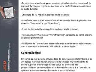 -Tendência de escolha de género é determinada à medida que o ecrã de
acesso à TV diminui regista-se, por isso, uma preferência por conteúdos
de curta duração;

-Utilização de TV Móvel específica ainda residual;

- Apetência para aceder a conteúdos vídeo através deste dispositivo em
sistemas “freemium” e por “download”;

-O uso do telemóvel para aceder a dados é ainda residual;

- Tanto na Web TV como na TVm “streaming” apresenta-se como a forma
de acesso preferencial;

-Problemas da TVm residem essencialmente em elementos relacionados
com o telemóvel – dimensão reduzida do ecrã e o áudio.

Conclusão final
Em suma, apesar de uma elevada taxa de penetração de telemóveis, e de
um desejo inerente de personalização da emissão TV, o estudante do
ensino superior em Portugal não se serve da plenitude das
potencialidades que compõem estas formas de acesso. E a TVm não se
apresenta ainda como uma forma de acesso cristalizada.
 