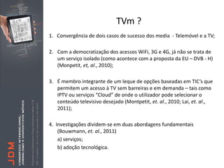 TVm ?
1. Convergência de dois casos de sucesso dos media - Telemóvel e a TV;

2. Com a democratização dos acessos WiFi, 3G e 4G, já não se trata de
   um serviço isolado (como acontece com a proposta da EU – DVB - H)
   (Monpetit, et, al., 2010);

3. É membro integrante de um leque de opções baseadas em TIC’s que
   permitem um acesso à TV sem barreiras e em demanda – tais como
   IPTV ou serviços “Cloud” de onde o utilizador pode selecionar o
   conteúdo televisivo desejado (Montpetit, et. al., 2010; Lai, et. al.,
   2011);

4. Investigações dividem-se em duas abordagens fundamentais
    (Bouwmann, et. al., 2011)
    a) serviços;
    b) adoção tecnológica.
 