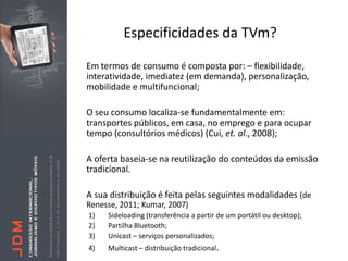 Especificidades da TVm?

Em termos de consumo é composta por: – flexibilidade,
interatividade, imediatez (em demanda), personalização,
mobilidade e multifuncional;

O seu consumo localiza-se fundamentalmente em:
transportes públicos, em casa, no emprego e para ocupar
tempo (consultórios médicos) (Cui, et. al., 2008);

A oferta baseia-se na reutilização do conteúdos da emissão
tradicional.

A sua distribuição é feita pelas seguintes modalidades (de
Renesse, 2011; Kumar, 2007)
1)   Sideloading (transferência a partir de um portátil ou desktop);
2)   Partilha Bluetooth;
3)   Unicast – serviços personalizados;
4)   Multicast – distribuição tradicional.
 