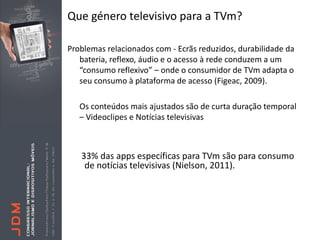 Que género televisivo para a TVm?

Problemas relacionados com - Ecrãs reduzidos, durabilidade da
   bateria, reflexo, áudio e o acesso à rede conduzem a um
   “consumo reflexivo” – onde o consumidor de TVm adapta o
   seu consumo à plataforma de acesso (Figeac, 2009).

   Os conteúdos mais ajustados são de curta duração temporal
   – Videoclipes e Notícias televisivas



   33% das apps específicas para TVm são para consumo
    de notícias televisivas (Nielson, 2011).
 