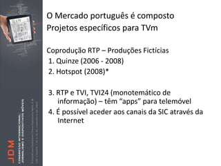 O Mercado português é composto
Projetos específicos para TVm

Coprodução RTP – Produções Fictícias
1. Quinze (2006 - 2008)
2. Hotspot (2008)*

3. RTP e TVI, TVI24 (monotemático de
   informação) – têm “apps” para telemóvel
4. É possível aceder aos canais da SIC através da
   Internet
 