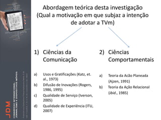 Abordagem teórica desta investigação
 (Qual a motivação em que subjaz a intenção
              de adotar a TVm)



1) Ciências da                         2) Ciências
   Comunicação                            Comportamentais

a)   Usos e Gratificações (Katz, et.   a)   Teoria da Acão Planeada
     al., 1973)
                                            (Ajzen, 1991)
b)   Difusão de Inovações (Rogers,
                                       b)   Teoria da Ação Relacional
     1986, 1995)
                                            (ibid., 1985)
c)   Qualidade de Serviço (Iverson,
     2005)
d)   Qualidade de Experiência (ITU,
     2007)
 