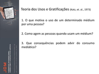 Teoria dos Usos e Gratificações (Katz, et. al., 1973)

1. O que motiva o uso de um determinado médium
por uma pessoa?

2. Como agem as pessoas quando usam um médium?

3. Que consequências podem advir do consumo
mediático?
 