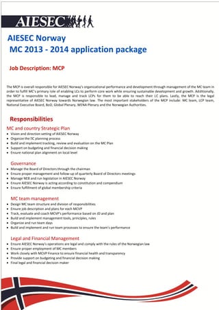 AIESEC Norway
MC 2013 - 2014 application package
    Job Description: MCP

The MCP is overall responsible for AIESEC Norway's organizational performance and development through management of the MC team in
order to fulfill MC’s primary role of enabling LCs to perform core work while ensuring sustainable development and growth. Additionally,
the MCP is responsible to lead, manage and track LCPs for them to be able to reach their LC plans. Lastly, the MCP is the legal
representative of AIESEC Norway towards Norwegian law. The most important stakeholders of the MCP include: MC team, LCP team,
National Executive Board, BoD, Global Plenary, WENA Plenary and the Norwegian Authorities.



    Responsibilities
MC and country Strategic Plan
   Vision and direction setting of AIESEC Norway
   Organize the planning process
   Build and implement tracking, review and evaluation on the MC Plan
   Support on budgeting and financial decision making
   Ensure national plan alignment on local level


    Governance
   Manage the Board of Directors through the chairman
   Ensure proper management and follow-up of quarterly Board of Directors meetings
   Manage NEB and run legislation in AIESEC Norway
   Ensure AIESEC Norway is acting according to constitution and compendium
   Ensure fulfillment of global membership criteria


    MC team management
   Design MC team structure and division of responsibilities
   Ensure job description and plans for each MCVP
   Track, evaluate and coach MCVP's performance based on JD and plan
   Build and implement management tools, principles, rules
   Organize and run team days
   Build and implement and run team processes to ensure the team's performance


    Legal and Financial Management
   Ensure AIESEC Norway's operations are legal and comply with the rules of the Norwegian law
   Ensure proper employment of MC members
   Work closely with MCVP Finance to ensure financial health and transparency
   Provide support on budgeting and financial decision making
   Final legal and financial decision maker
 