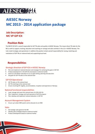 AIESEC Norway
    MC 2013 - 2014 application package
    Job Description:
    MC VP GIP ICX

     Position Role
 The MCVP ICX GIP is overall responsible for GIP TN sales and quality in AIESEC Norway. This means direct TN sales for the
 MC as well as support, tracking, education and coaching on raisings and sales activities in the LCs in AIESEC Norway. The
 role is both strategic and operational. In addition the position entails overall responsibility for raising, matching and
 realizations of GIP TNs on national level and supporting local level.


    Responsibilities
     Responsibilities
 Strategic direction of GIP ICX in AIESEC Norway
     Plan and implement national direction and strategies for achieving the goals in GIP ICX
     Product development in the GIP ICX area based on external market
     Assist LCs and deliver education to LCs on goal setting, planning and execution
     Set goals for GIP TN sales on the national level


 GIP ICX Operational
     GIP TN sales on the national level
     GIP TN matching on the national level
     Ensure incoming EPs’ legality, accommodation, reception and experience in Norway


National functional responsibilities
     Lead, manage and coach the national team of LCVPs GIP ICX
     Plan, implement, manage and track execution of GIP ICX projects
     Plan, develop and implement national education in GIP ICX


Account Management System
     Ensure up to date CRM system and to educate LCs on CRM


Sales
     Set strategic sales goals for the MC
     Identify sales strategies based on external market
     Product development based on external market
 