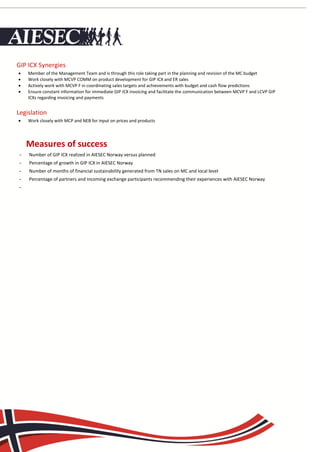 GIP ICX Synergies
    Member of the Management Team and is through this role taking part in the planning and revision of the MC budget
    Work closely with MCVP COMM on product development for GIP ICX and ER sales
    Actively work with MCVP F in coordinating sales targets and achievements with budget and cash flow predictions
    Ensure constant information for immediate GIP ICX invoicing and facilitate the communication between MCVP F and LCVP GIP
     ICXs regarding invoicing and payments


Legislation
    Work closely with MCP and NEB for input on prices and products




     Measures of successof Success
 -   Number of GIP ICX realized in AIESEC Norway versus planned
 -   Percentage of growth in GIP ICX in AIESEC Norway
 -   Number of months of financial sustainability generated from TN sales on MC and local level
 -   Percentage of partners and incoming exchange participants recommending their experiences with AIESEC Norway
 -
 