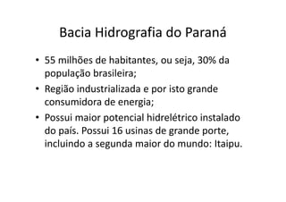 Bacia Hidrografia do Paraná 
• 55 milhões de habitantes, ou seja, 30% da 
população brasileira; 
• Região industrializada e por isto grande 
consumidora de energia; 
• Possui maior potencial hidrelétrico instalado 
do país. Possui 16 usinas de grande porte, 
incluindo a segunda maior do mundo: Itaipu. 
 