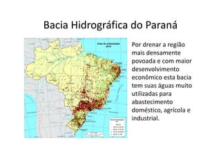 Bacia Hidrográfica do Paraná 
Por drenar a região 
mais densamente 
povoada e com maior 
desenvolvimento 
econômico esta bacia 
tem suas águas muito 
utilizadas para 
abastecimento 
doméstico, agrícola e 
industrial. 
 