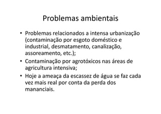 Problemas ambientais 
• Problemas relacionados a intensa urbanização 
(contaminação por esgoto doméstico e 
industrial, desmatamento, canalização, 
assoreamento, etc.); 
• Contaminação por agrotóxicos nas áreas de 
agricultura intensiva; 
• Hoje a ameaça da escassez de água se faz cada 
vez mais real por conta da perda dos 
mananciais. 
 
