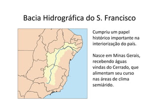 Bacia Hidrográfica do S. Francisco 
Cumpriu um papel 
histórico importante na 
interiorização do país. 
Nasce em Minas Gerais, 
recebendo águas 
vindas do Cerrado, que 
alimentam seu curso 
nas áreas de clima 
semiárido. 
 