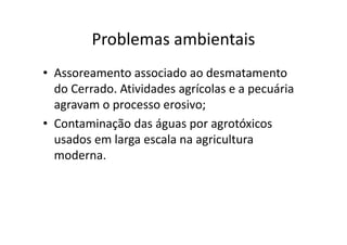 Problemas ambientais 
• Assoreamento associado ao desmatamento 
do Cerrado. Atividades agrícolas e a pecuária 
agravam o processo erosivo; 
• Contaminação das águas por agrotóxicos 
usados em larga escala na agricultura 
moderna. 
 