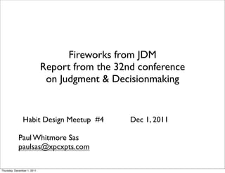 Fireworks from JDM
                             Report from the 32nd conference
                              on Judgment & Decisionmaking


               Habit Design Meetup #4           Dec 1, 2011

            Paul Whitmore Sas
            paulsas@xpcxpts.com

Thursday, December 1, 2011
 