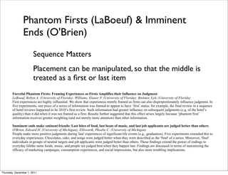 Phantom Firsts (LaBoeuf) & Imminent
               Ends (O'Brien)
                       Sequence Matters
                       Placement can be manipulated, so that the middle is
                       treated as a ﬁrst or last item
        Forceful Phantom Firsts: Framing Experiences as Firsts Amplifies their Influence on Judgment
        LeBoeuf, Robyn A. (University of Florida); Williams, Elanor F. (University of Florida); Brenner, Lyle (University of Florida)
        First experiences are highly influential. We show that experiences merely framed as firsts can also disproportionately influence judgment. In
        five experiments, one piece of a series of information was framed to appear to have ‘first’ status: for example, the final review in a sequence
        of hotel reviews happened to be 2010’s first review. Such information had greater influence on subsequent judgments (e.g, of the hotel’s
        quality) than it did when it was not framed as a first. Results further suggested that this effect arises largely because ‘phantom first’
        information receives greater weighting (and not merely more attention) than other information.

        Imminent ends make eminent friends: Last bites of food, last beats of music, and last job applicants are judged better than others
        O'Brien, Edward H. (University of Michigan); Ellsworth, Phoebe C. (University of Michigan)
        People make more positive judgments during 'last' experiences of significant life events (e.g., graduation). Five experiments extended this to
        everyday experiences. Chocolates, cake, and songs were judged better when they were described as the 'final' of a series. Moreover, 'final'
        individuals in groups of neutral targets and job applicants were judged better than others. These findings extend the power of endings to
        everyday lifethe same foods, music, and people are judged best when they happen last. Findings are discussed in terms of maximizing the
        efficacy of marketing campaigns, consumption experiences, and social impressions, but also more troubling implications.




Thursday, December 1, 2011
 