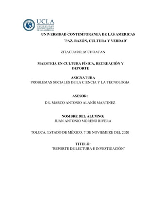 UNIVERSIDAD CONTEMPORANEA DE LAS AMERICAS
¨PAZ, RAZÓN, CULTURA Y VERDAD¨
ZITACUARO, MICHOACAN
MAESTRIA EN CULTURA FÍSICA, RECREACIÓN Y
DEPORTE
ASIGNATURA
PROBLEMAS SOCIALES DE LA CIENCIA Y LA TECNOLOGIA
ASESOR:
DR. MARCO ANTONIO ALANÍS MARTINEZ
NOMBRE DEL ALUMNO:
JUAN ANTONIO MORENO RIVERA
TOLUCA, ESTADO DE MÉXICO. 7 DE NOVIEMBRE DEL 2020
TITULO:
¨REPORTE DE LECTURA E INVESTIGACIÓN¨
 