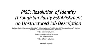 RISE: Resolution of Identity
Through Similarity Establishment
on Unstructured Job Description
Authors: Rakesh Rameshrao Pimplikar1, Kalapriya Kannan2, Abhik Mondal3, Joydeep Mondal1, Sushant
Saxena3, Gyana Parija1 and Chandra Devulapalli4
1 IBM Research Lab, India
2 Hewlett Packard Enterprise, india
3 IBM Research Intern
4 IBM Software Lab, India
Presenter: Joydeep
 