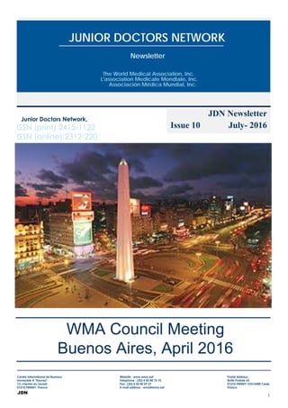 1
JDN
The World Medical Association, Inc.
L'association Medicale Mondiale, Inc.
Associación Médica Mundial, Inc.
Newsletter
JUNIOR DOCTORS NETWORK
JDN Newsletter
Issue 10 July- 2016
WMA Council Meeting
Buenos Aires, April 2016
ISSN (print) 2415-1122
ISSN (online) 2312-220
 