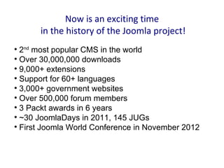 Now is an exciting time
      in the history of the Joomla project!

  2nd most popular CMS in the world

  Over 30,000,000 downloads

  9,000+ extensions

  Support for 60+ languages

  3,000+ government websites

  Over 500,000 forum members

  3 Packt awards in 6 years

  ~30 JoomlaDays in 2011, 145 JUGs

  First Joomla World Conference in November 2012
 