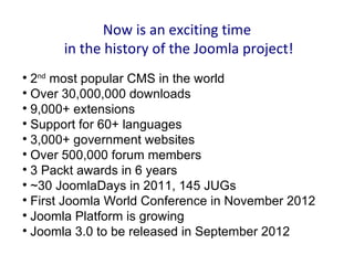 Now is an exciting time
      in the history of the Joomla project!

  2nd most popular CMS in the world

  Over 30,000,000 downloads

  9,000+ extensions

  Support for 60+ languages

  3,000+ government websites

  Over 500,000 forum members

  3 Packt awards in 6 years

  ~30 JoomlaDays in 2011, 145 JUGs

  First Joomla World Conference in November 2012

  Joomla Platform is growing

  Joomla 3.0 to be released in September 2012
 