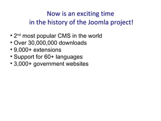 Now is an exciting time
       in the history of the Joomla project!

  2nd most popular CMS in the world

  Over 30,000,000 downloads

  9,000+ extensions

  Support for 60+ languages

  3,000+ government websites
 