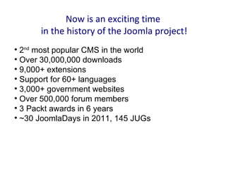 Now is an exciting time
      in the history of the Joomla project!

  2nd most popular CMS in the world

  Over 30,000,000 downloads

  9,000+ extensions

  Support for 60+ languages

  3,000+ government websites

  Over 500,000 forum members

  3 Packt awards in 6 years

  ~30 JoomlaDays in 2011, 145 JUGs
 