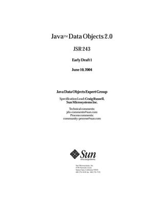 Java Data Objects 2.0
    TM




           JSR 243
          EarlyDraft1

          June10,2004




 JavaDataObjectsExpertGroup
  SpecificationLead:CraigRussell,
       SunMicrosystemsInc.

        Technicalcomments:
      jdo-comments@sun.com
         Processcomments:
    community-process@sun.com




             Sun Microsystems, Inc.
             4140 Network Circle
             Santa Clara, California 95054
             408 276-5638 fax: 408 276-7191