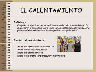 EL CALENTAMIENTO Definición: Conjunto de ejercicios que se realizan antes de toda actividad con el fin de preparar al organismo tanto física como psicológicamente y disponerle para un máximo rendimiento disminuyendo el riesgo de lesión”.  Efectos del calentamiento   Sobre el sistema músculo-esquelético  Sobre la contracción muscular  Sobre el sistema nervioso  Sobre los aparatos cardiovascular y respiratorio  