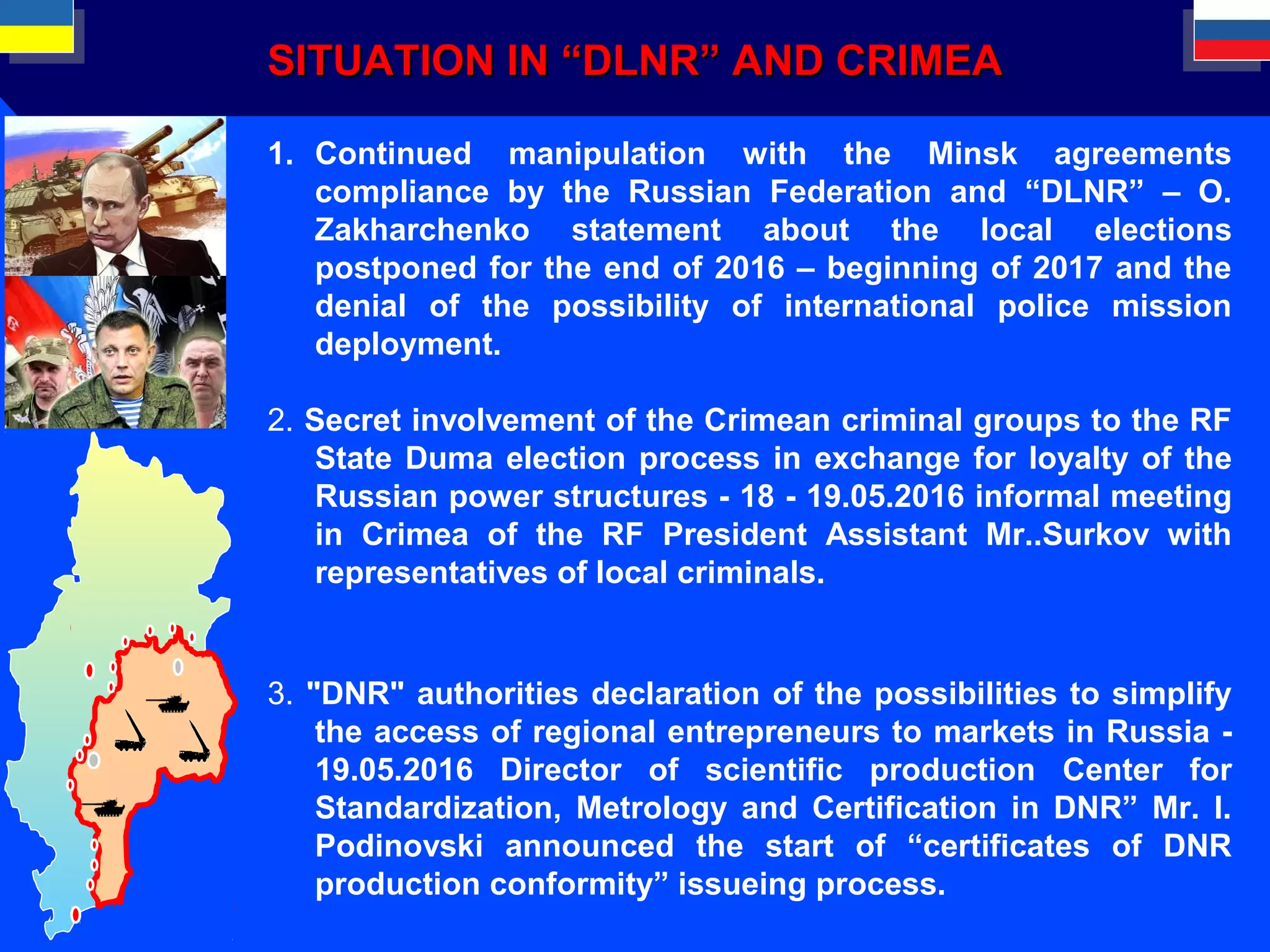 SITUATIONSITUATION IN “DLNR” AND CRIMEAIN “DLNR” AND CRIMEA
1. Continued manipulation with the Minsk agreements
compliance by the Russian Federation and “DLNR” – O.
Zakharchenko statement about the local elections
postponed for the end of 2016 – beginning of 2017 and the
denial of the possibility of international police mission
deployment.
2. Secret involvement of the Crimean criminal groups to the RF
State Duma election process in exchange for loyalty of the
Russian power structures - 18 - 19.05.2016 informal meeting
in Crimea of the RF President Assistant Mr..Surkov with
representatives of local criminals.
3. "DNR" authorities declaration of the possibilities to simplify
the access of regional entrepreneurs to markets in Russia -
19.05.2016 Director of scientific production Center for
Standardization, Metrology and Certification in DNR” Mr. I.
Podinovski announced the start of “certificates of DNR
production conformity” issueing process.
 