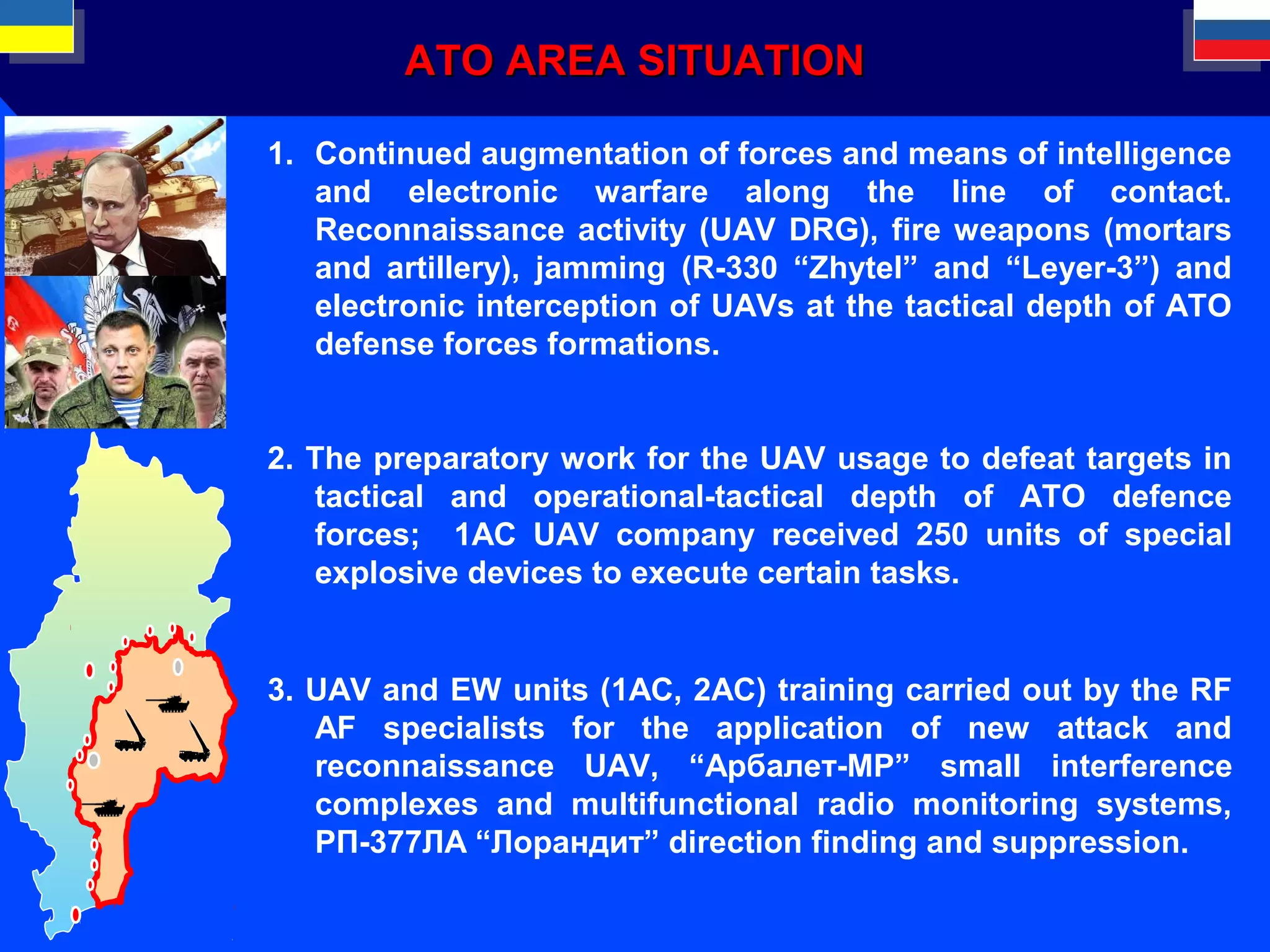 ATO AREA SITUATIONATO AREA SITUATION
1. Continued augmentation of forces and means of intelligence
and electronic warfare along the line of contact.
Reconnaissance activity (UAV DRG), fire weapons (mortars
and artillery), jamming (R-330 “Zhytel” and “Leyer-3”) and
electronic interception of UAVs at the tactical depth of ATO
defense forces formations.
2. The preparatory work for the UAV usage to defeat targets in
tactical and operational-tactical depth of ATO defence
forces; 1АC UAV company received 250 units of special
explosive devices to execute certain tasks.
3. UAV and EW units (1АС, 2АС) training carried out by the RF
AF specialists for the application of new attack and
reconnaissance UAV, “Арбалет-МР” small interference
complexes and multifunctional radio monitoring systems,
РП-377ЛА “Лорандит” direction finding and suppression.
 