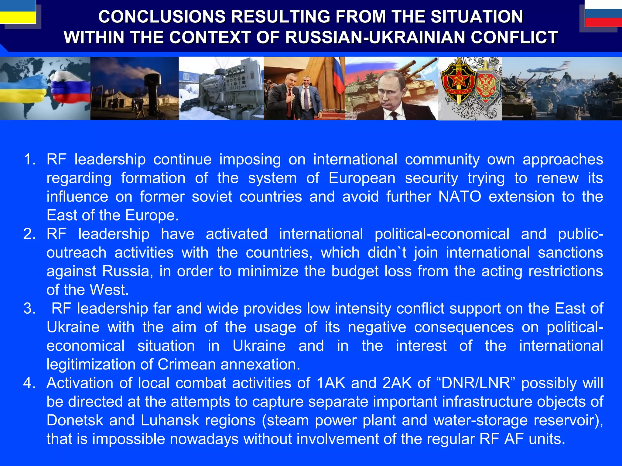CONCLUSIONS RESULTING FROM THE SITUATIONCONCLUSIONS RESULTING FROM THE SITUATION
WITHIN THE CONTEXT OF RUSSIAN-UKRAINIAN CONFLICTWITHIN THE CONTEXT OF RUSSIAN-UKRAINIAN CONFLICT
1. RF leadership continue imposing on international community own approaches
regarding formation of the system of European security trying to renew its
influence on former soviet countries and avoid further NATO extension to the
East of the Europe.
2. RF leadership have activated international political-economical and public-
outreach activities with the countries, which didn`t join international sanctions
against Russia, in order to minimize the budget loss from the acting restrictions
of the West.
3. RF leadership far and wide provides low intensity conflict support on the East of
Ukraine with the aim of the usage of its negative consequences on political-
economical situation in Ukraine and in the interest of the international
legitimization of Crimean annexation.
4. Activation of local combat activities of 1АK and 2АK of “DNR/LNR” possibly will
be directed at the attempts to capture separate important infrastructure objects of
Donetsk and Luhansk regions (steam power plant and water-storage reservoir),
that is impossible nowadays without involvement of the regular RF AF units.
 