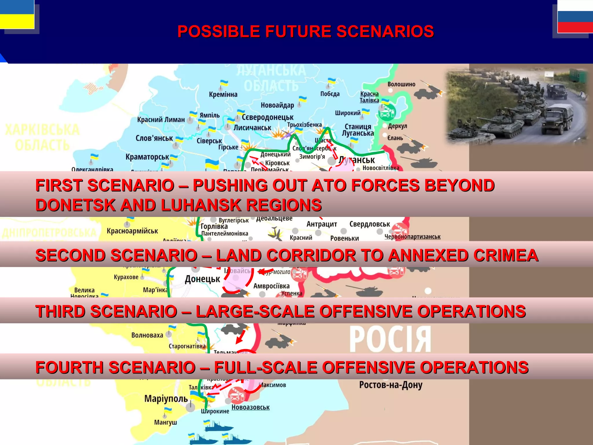 POSSIBLE FUTURE SCENARIOSPOSSIBLE FUTURE SCENARIOS
THIRD SCENARIOTHIRD SCENARIO –– LARGE-SCALE OFFENSIVE OPERATIONSLARGE-SCALE OFFENSIVE OPERATIONS
FOURTH SCENARIOFOURTH SCENARIO –– FULL-SCALE OFFENSIVE OPERATIONSFULL-SCALE OFFENSIVE OPERATIONS
SECOND SCENARIOSECOND SCENARIO –– LAND CORRIDOR TO ANNEXED CRIMEALAND CORRIDOR TO ANNEXED CRIMEA
FIRST SCENARIOFIRST SCENARIO –– PUSHING OUT ATO FORCES BEYONDPUSHING OUT ATO FORCES BEYOND
DONETSK AND LUHANSK REGIONSDONETSK AND LUHANSK REGIONS
 