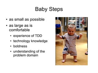 Baby Steps
●   as small as possible
●   as large as is
    comfortable
    ●   experience of TDD
    ●   technology knowledge
    ●   boldness
    ●   understanding of the
        problem domain
 