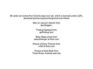 All vector art comes from Gnome base icon set, which is licensed under LGPL.
                download.gnome.org/sources/gnome-icon-theme

                       Man on vacuum cleaner from
                              tpp-bloggen.

                           Firebug logotype from
                               getfirebug.com

                           Baby Steps photo from
                         seandreilinger at flickr.com

                       Picture of Dave Thomas from
                             x180 at flickr.com

                         Picture of Kent Beck from
                       Three Rivers Institute web site
 