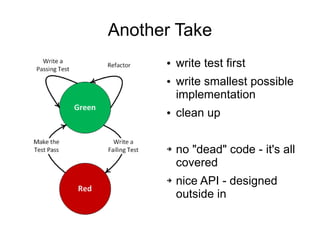 Another Take
      ●   write test first
      ●   write smallest possible
          implementation
      ●   clean up

      ➔   no "dead" code - it's all
          covered
      ➔   nice API - designed
          outside in
 