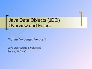 Java Data Objects (JDO) Overview and Future Michael Vorburger, Vertical*i Java User Group Switzerland Zurich, 31.03.05 