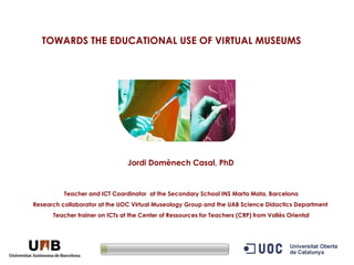 TOWARDS THE EDUCATIONAL USE OF VIRTUAL MUSEUMS   Jordi Domènech Casal, PhD   Teacher and ICT Coordinator  at the Secondary School INS Marta Mata, Barcelona Research collaborator at the UOC Virtual Museology Group and the UAB Science Didactics Department  Teacher trainer on ICTs at the Center of Ressources for Teachers (CRP) from Vallès Oriental 