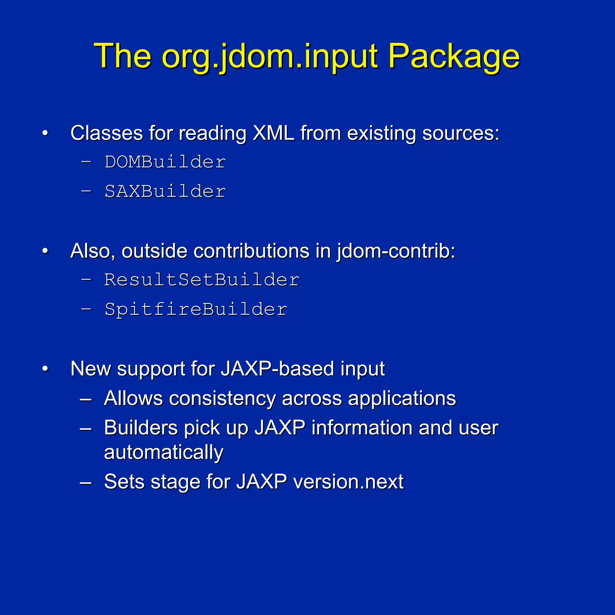 The org.jdom.input Package

•   Classes for reading XML from existing sources:
     – DOMBuilder
     – SAXBuilder

•   Also, outside contributions in jdom-contrib:
     – ResultSetBuilder
     – SpitfireBuilder

•   New support for JAXP-based input
     – Allows consistency across applications
     – Builders pick up JAXP information and user
       automatically
     – Sets stage for JAXP version.next
 