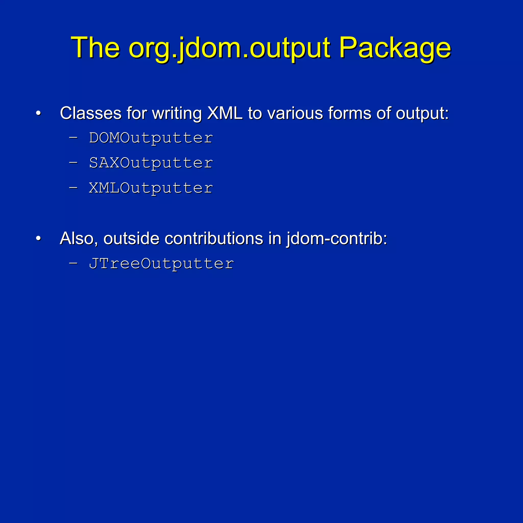 The org.jdom.output Package

•   Classes for writing XML to various forms of output:
     – DOMOutputter
     – SAXOutputter
     – XMLOutputter

•   Also, outside contributions in jdom-contrib:
     – JTreeOutputter
 