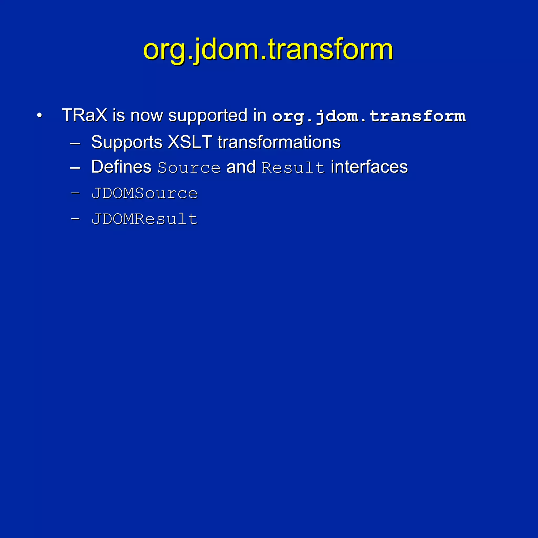 org.jdom.transform

•   TRaX is now supported in org.jdom.transform
     – Supports XSLT transformations
     – Defines Source and Result interfaces
     – JDOMSource
     – JDOMResult
 