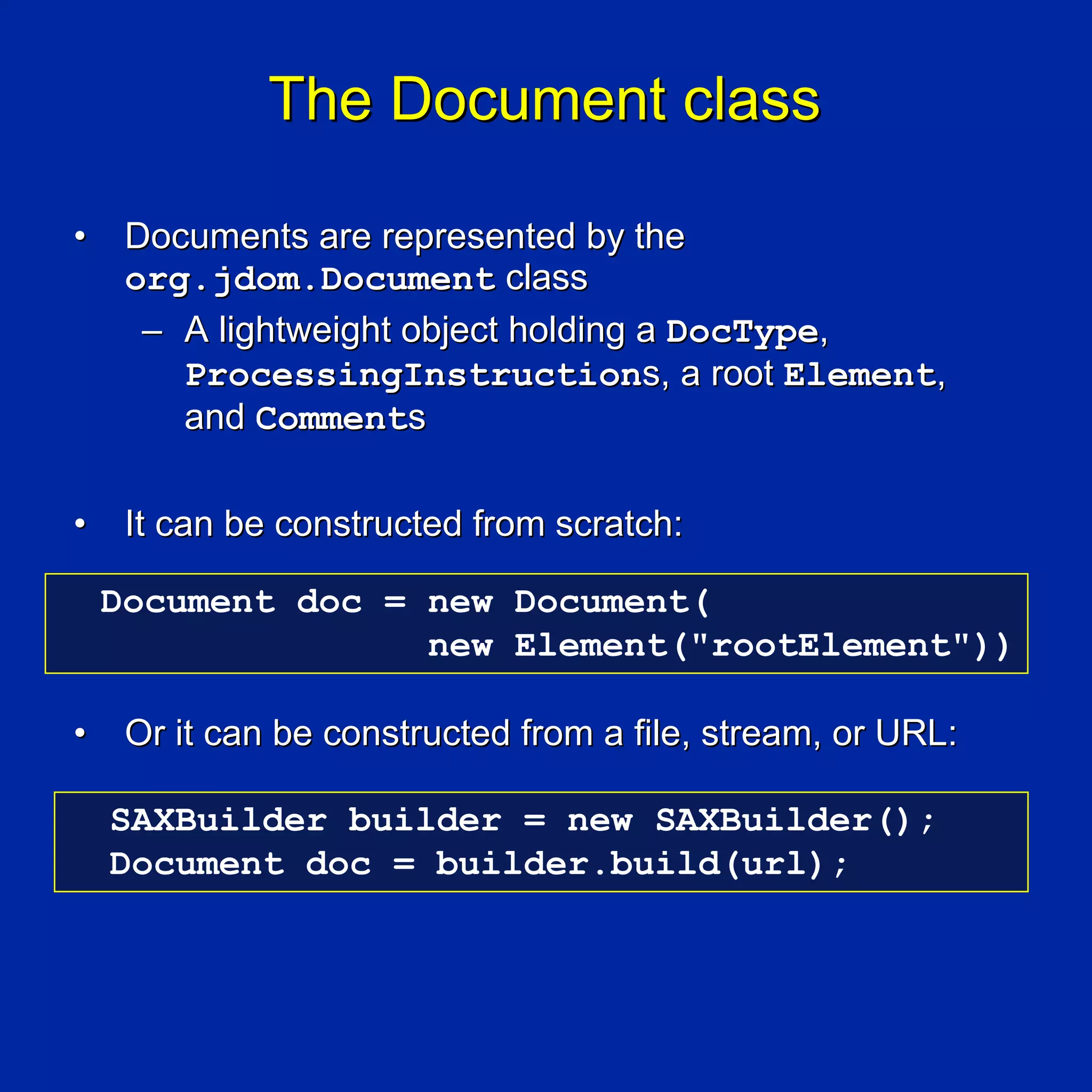 The Document class

•    Documents are represented by the
     org.jdom.Document class
      – A lightweight object holding a DocType,
        ProcessingInstructions, a root Element,
        and Comments

•    It can be constructed from scratch:

    Document doc = new Document(
                   new Element("rootElement"))

•    Or it can be constructed from a file, stream, or URL:

    SAXBuilder builder = new SAXBuilder();
    Document doc = builder.build(url);
 