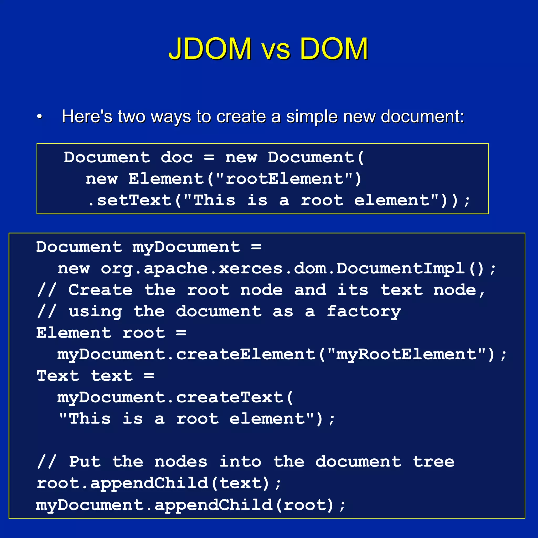 JDOM vs DOM

•   Here's two ways to create a simple new document:

    Document doc = new Document(
      new Element("rootElement")
      .setText("This is a root element"));

Document myDocument =
  new org.apache.xerces.dom.DocumentImpl();
// Create the root node and its text node,
// using the document as a factory
Element root =
  myDocument.createElement("myRootElement");
Text text =
  myDocument.createText(
  "This is a root element");

// Put the nodes into the document tree
root.appendChild(text);
myDocument.appendChild(root);
 