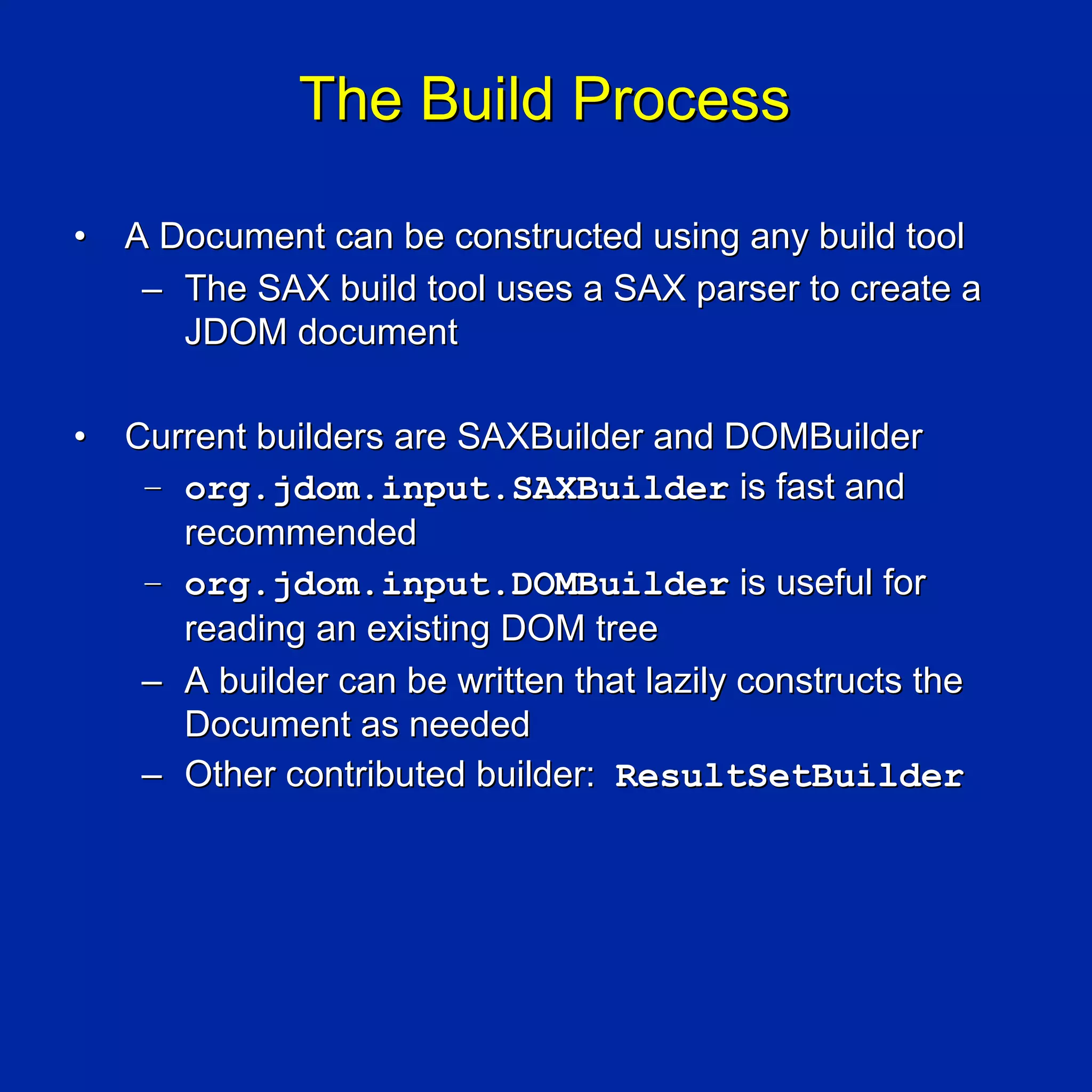 The Build Process

•   A Document can be constructed using any build tool
     – The SAX build tool uses a SAX parser to create a
       JDOM document

•   Current builders are SAXBuilder and DOMBuilder
     – org.jdom.input.SAXBuilder is fast and
       recommended
     – org.jdom.input.DOMBuilder is useful for
       reading an existing DOM tree
     – A builder can be written that lazily constructs the
       Document as needed
     – Other contributed builder: ResultSetBuilder
 