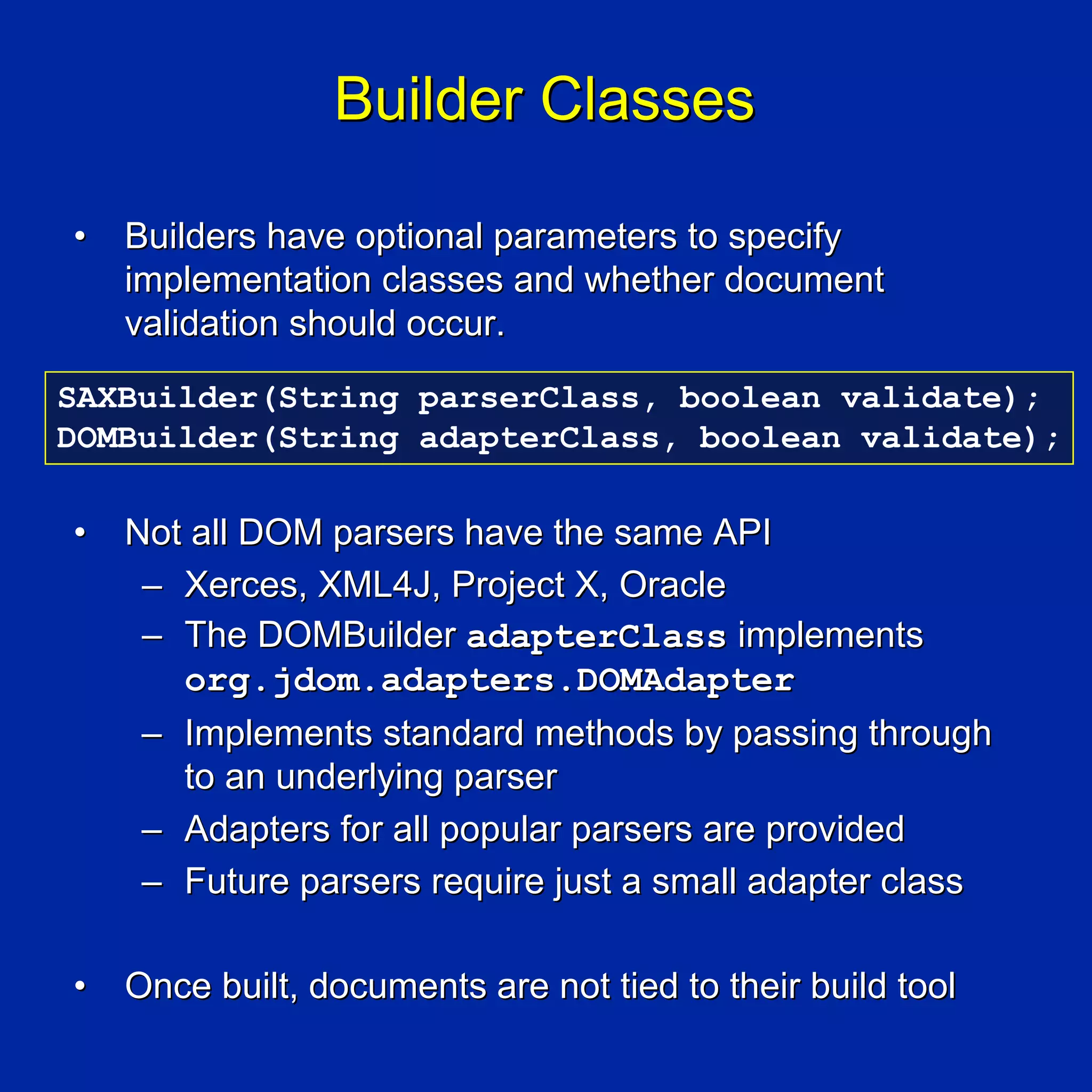 Builder Classes

•   Builders have optional parameters to specify
    implementation classes and whether document
    validation should occur.
SAXBuilder(String parserClass, boolean validate);
DOMBuilder(String adapterClass, boolean validate);

•   Not all DOM parsers have the same API
     – Xerces, XML4J, Project X, Oracle
     – The DOMBuilder adapterClass implements
       org.jdom.adapters.DOMAdapter
     – Implements standard methods by passing through
       to an underlying parser
     – Adapters for all popular parsers are provided
     – Future parsers require just a small adapter class

•   Once built, documents are not tied to their build tool
 