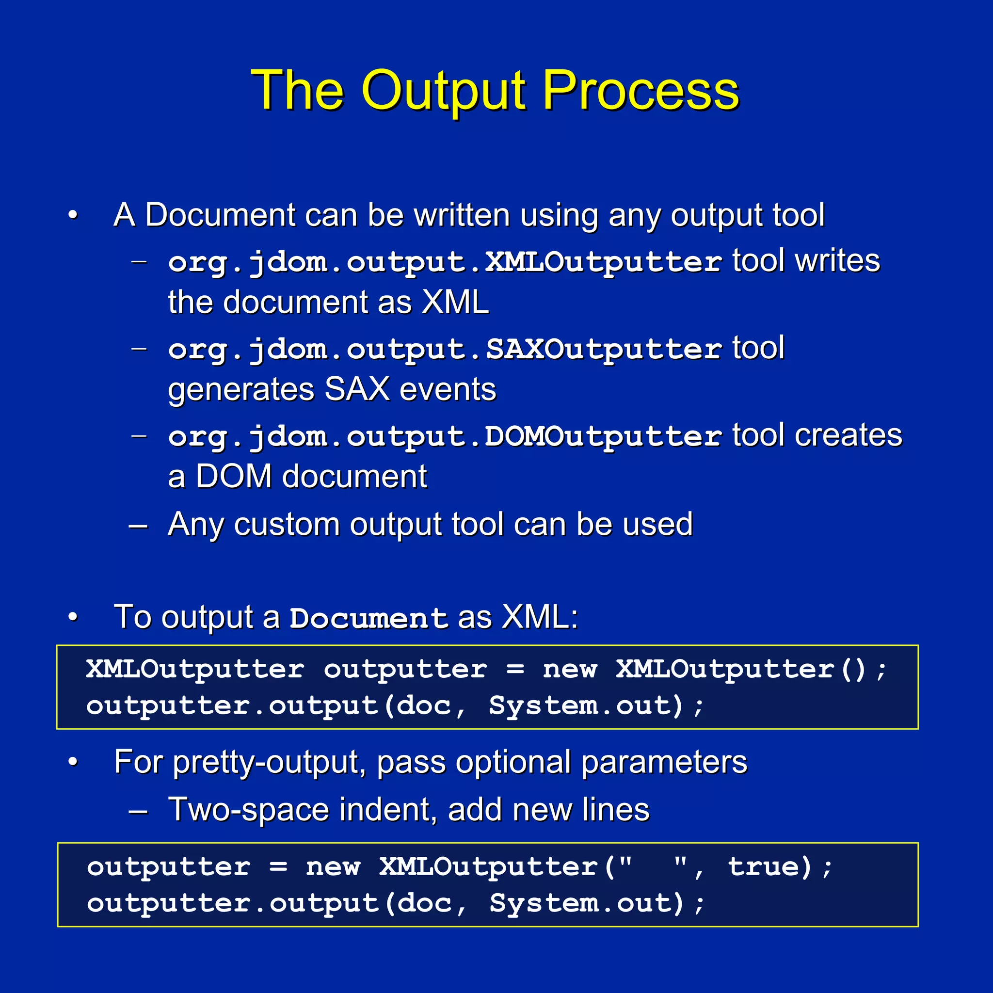 The Output Process

•    A Document can be written using any output tool
      – org.jdom.output.XMLOutputter tool writes
        the document as XML
      – org.jdom.output.SAXOutputter tool
        generates SAX events
      – org.jdom.output.DOMOutputter tool creates
        a DOM document
      – Any custom output tool can be used

•    To output a Document as XML:
    XMLOutputter outputter = new XMLOutputter();
    outputter.output(doc, System.out);
•    For pretty-output, pass optional parameters
      – Two-space indent, add new lines
    outputter = new XMLOutputter(" ", true);
    outputter.output(doc, System.out);
 