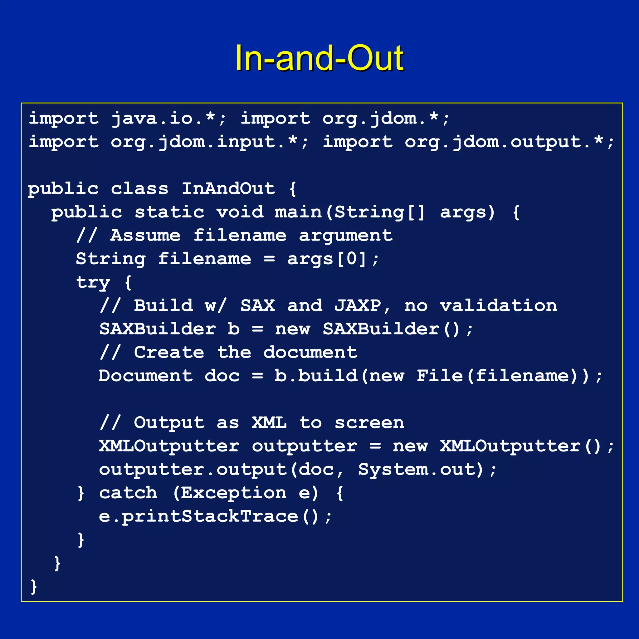 In-and-Out
import java.io.*; import org.jdom.*;
import org.jdom.input.*; import org.jdom.output.*;

public class InAndOut {
  public static void main(String[] args) {
    // Assume filename argument
    String filename = args[0];
    try {
      // Build w/ SAX and JAXP, no validation
      SAXBuilder b = new SAXBuilder();
      // Create the document
      Document doc = b.build(new File(filename));

          // Output as XML to screen
          XMLOutputter outputter = new XMLOutputter();
          outputter.output(doc, System.out);
        } catch (Exception e) {
          e.printStackTrace();
        }
    }
}
 