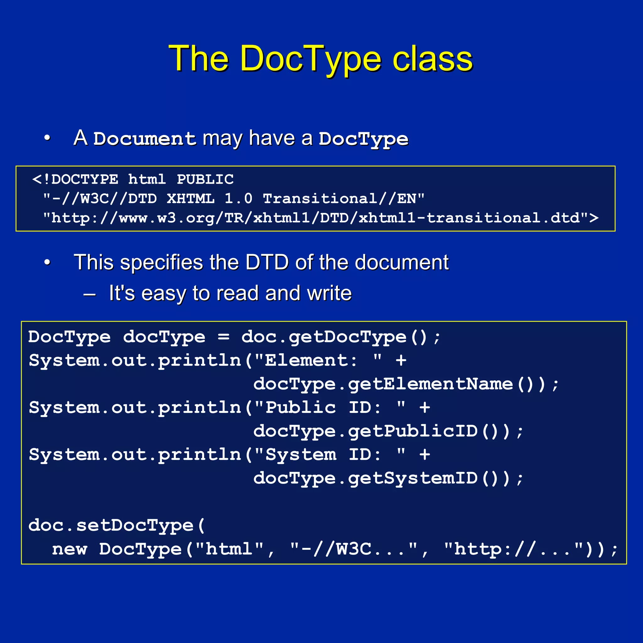 The DocType class

 •   A Document may have a DocType
<!DOCTYPE html PUBLIC
 "-//W3C//DTD XHTML 1.0 Transitional//EN"
 "http://www.w3.org/TR/xhtml1/DTD/xhtml1-transitional.dtd">

 •   This specifies the DTD of the document
      – It's easy to read and write
DocType docType = doc.getDocType();
System.out.println("Element: " +
                   docType.getElementName());
System.out.println("Public ID: " +
                   docType.getPublicID());
System.out.println("System ID: " +
                   docType.getSystemID());

doc.setDocType(
  new DocType("html", "-//W3C...", "http://..."));
 