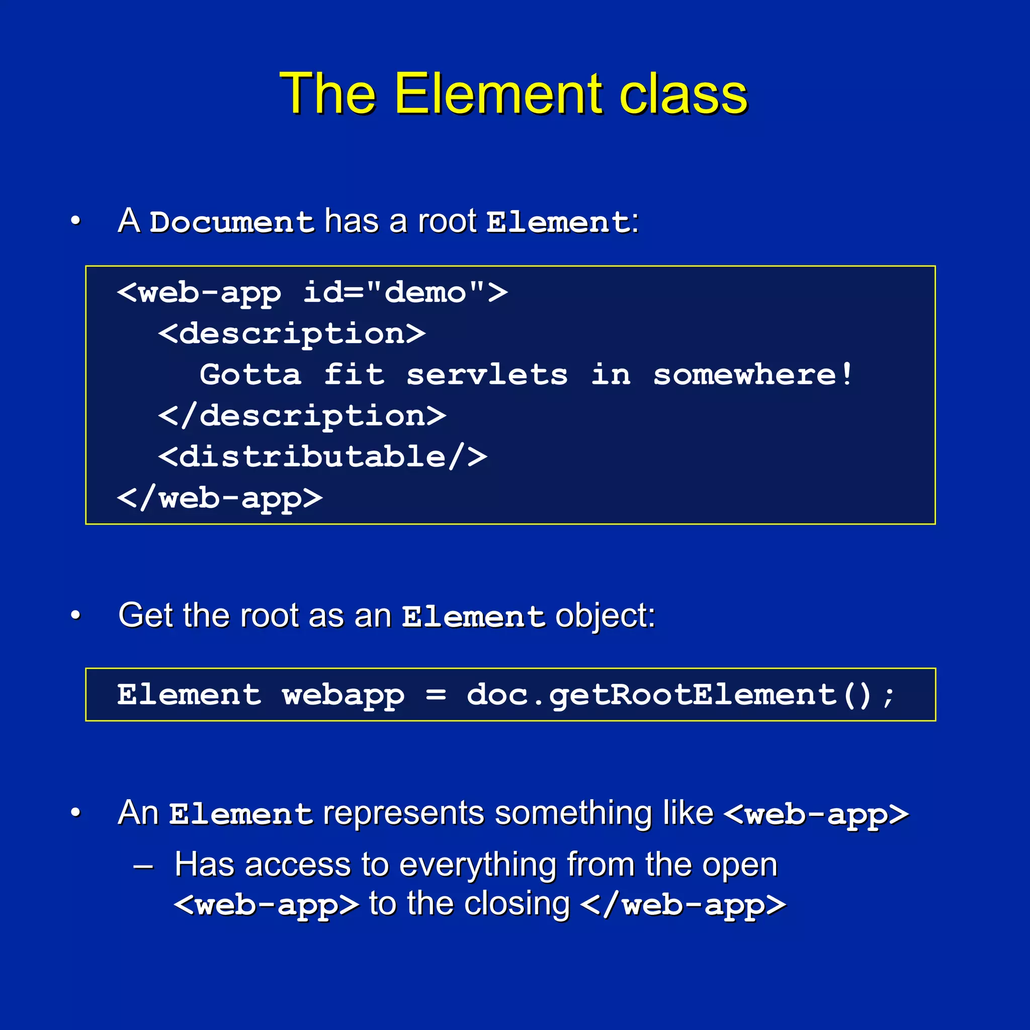 The Element class

•   A Document has a root Element:

    <web-app id="demo">
      <description>
        Gotta fit servlets in somewhere!
      </description>
      <distributable/>
    </web-app>


•   Get the root as an Element object:

    Element webapp = doc.getRootElement();


•   An Element represents something like <web-app>
     – Has access to everything from the open
       <web-app> to the closing </web-app>
 