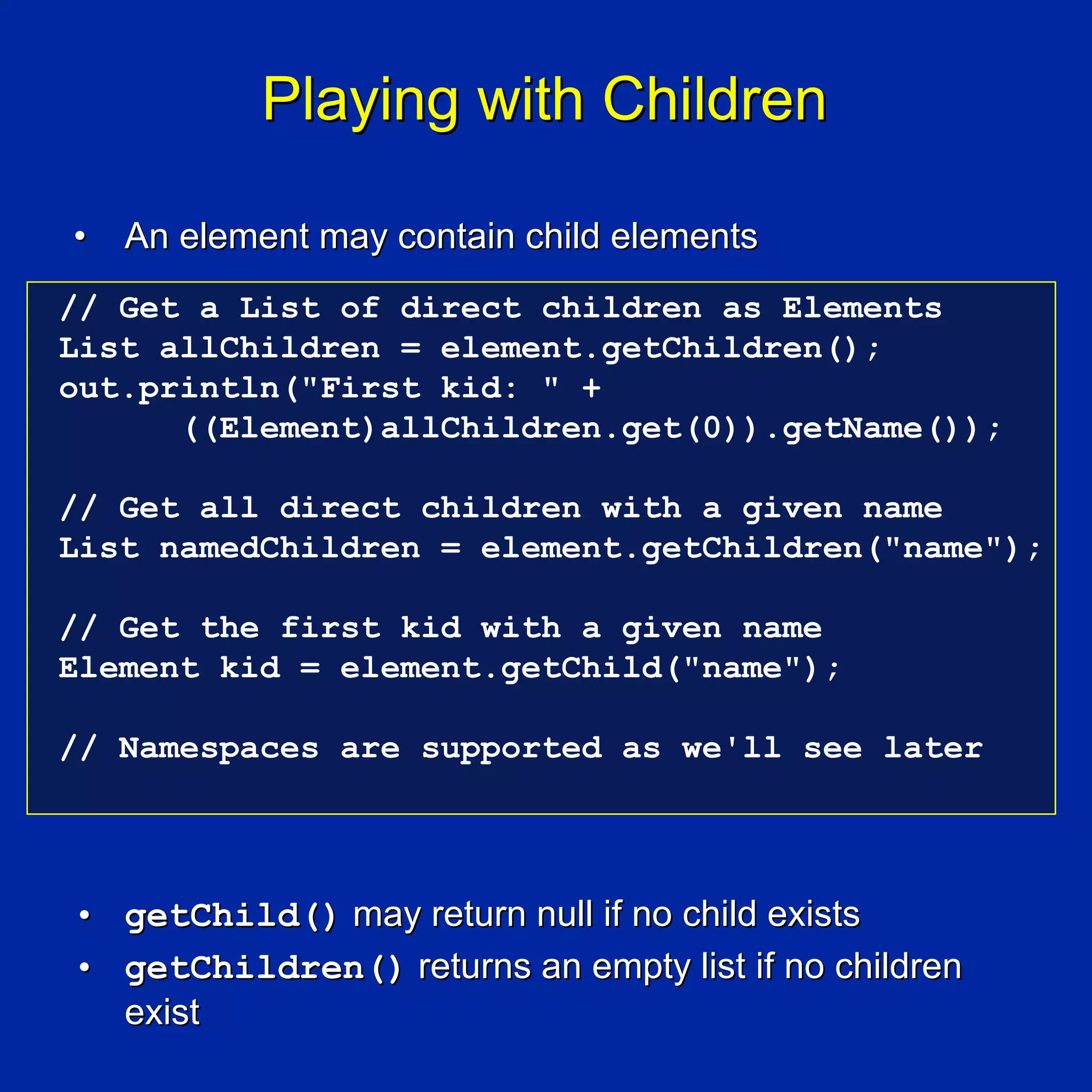 Playing with Children

•   An element may contain child elements
// Get a List of direct children as Elements
List allChildren = element.getChildren();
out.println("First kid: " +
      ((Element)allChildren.get(0)).getName());

// Get all direct children with a given name
List namedChildren = element.getChildren("name");

// Get the first kid with a given name
Element kid = element.getChild("name");

// Namespaces are supported as we'll see later




• getChild() may return null if no child exists
• getChildren() returns an empty list if no children
  exist
 